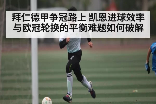 拜仁德甲争冠路上 凯恩进球效率与欧冠轮换的平衡难题如何破解
